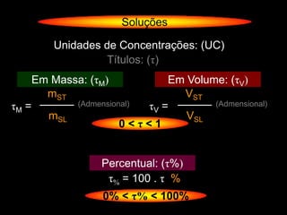 Soluções

           Unidades de Concentrações: (UC)
                    Títulos: (τ)
       Em Massa: (τM)             Em Volume: (τV)
         mST                        VST
τM =            (Admensional) τV =        (Admensional)
          mSL                        VSL
                          0<τ<1


                    Percentual: (τ%)
                     τ% = 100 . τ %
                     0% < τ% < 100%
 