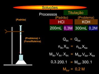 Soluções
                   Processos             Titulação
                              (Padrão)        (Problema)
(Padrão)
                                   HCl           KOH
                            200mL 0,3M 300mL 0,2M
                                               ?

       (Problema) +
      (Fenolftaleína)
                                     Qác = Qba
                                   nác.Xác = nba.Xba

                           Mác.Vác. Xác = Mba.Vba. Xba

                            0,3. 200.1 = Mba. 300. 1
                                     Mba. = 0,2 M
 