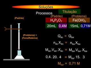 Soluções
                   Processos            Titulação
                              (Padrão)        (Problema)
(Padrão)
                              H4P2O7           Fe(OH)3
                            20mL 0,4M 15mL 0,71M
                                             ?

       (Problema) +
      (Fenolftaleína)
                                     Qác = Qba
                                   nác.Xác = nba.Xba

                           Mác.Vác. Xác = Mba.Vba. Xba

                           0,4. 20. 4     = Mba. 15. 3
                                     Mba. = 0,71 M
 