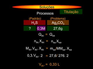 Soluções
       Processos            Titulação
 (Padrão)         (Problema)
     H2S           Ag2CO3
 ?     0,3M         27,6g
           Qác = Qsa
      nác.Xác = nsa.Xsa

Mác.Vác. Xác = msa/MMsa. Xsa

0,3. Vác. 2 = 27,6/ 276. 2

           Vác. = 0,33 L
 