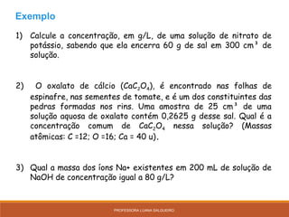 1) Calcule a concentração, em g/L, de uma solução de nitrato de
potássio, sabendo que ela encerra 60 g de sal em 300 cm³ de
solução.
2) O oxalato de cálcio (CaC2O4), é encontrado nas folhas de
espinafre, nas sementes de tomate, e é um dos constituintes das
pedras formadas nos rins. Uma amostra de 25 cm³ de uma
solução aquosa de oxalato contém 0,2625 g desse sal. Qual é a
concentração comum de CaC2O4 nessa solução? (Massas
atômicas: C =12; O =16; Ca = 40 u).
3) Qual a massa dos íons Na+ existentes em 200 mL de solução de
NaOH de concentração igual a 80 g/L?
Exemplo
PROFESSORA LUANA SALGUEIRO.
 