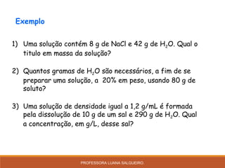1) Uma solução contém 8 g de NaCl e 42 g de H2O. Qual o
titulo em massa da solução?
2) Quantos gramas de H2O são necessários, a fim de se
preparar uma solução, a 20% em peso, usando 80 g de
soluto?
3) Uma solução de densidade igual a 1,2 g/mL é formada
pela dissolução de 10 g de um sal e 290 g de H2O. Qual
a concentração, em g/L, desse sal?
Exemplo
PROFESSORA LUANA SALGUEIRO.
 