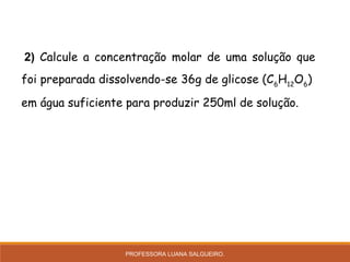  2) Calcule a concentração molar de uma solução que
foi preparada dissolvendo-se 36g de glicose (C6
H12
O6
)
em água suficiente para produzir 250ml de solução.
PROFESSORA LUANA SALGUEIRO.
 