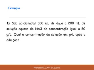 1) São adicionados 300 mL de água a 200 mL de
solução aquosa de NaCl de concentração igual a 50
g/L. Qual a concentração da solução em g/L após a
diluição?
Exemplo
PROFESSORA LUANA SALGUEIRO.
 