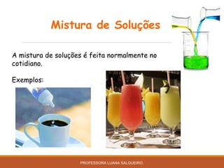 Mistura de Soluções
A mistura de soluções é feita normalmente no
cotidiano.
Exemplos:
PROFESSORA LUANA SALGUEIRO.
 