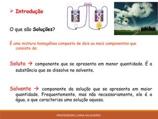  Introdução
O que são Soluções?
É uma mistura homogênea composta de dois ou mais componentes que
consiste de:
Soluto  componente que se apresenta em menor quantidade. É a
substância que se dissolve no solvente.
Solvente  componente da solução que se apresenta em maior
quantidade. Frequentemente, mas não necessariamente, ele é a
água, o que caracteriza uma solução aquosa.
PROFESSORA LUANA SALGUEIRO.
 