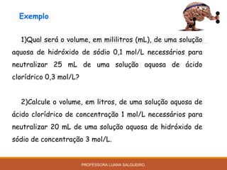 1)Qual será o volume, em mililitros (mL), de uma solução
aquosa de hidróxido de sódio 0,1 mol/L necessários para
neutralizar 25 mL de uma solução aquosa de ácido
clorídrico 0,3 mol/L?
2)Calcule o volume, em litros, de uma solução aquosa de
ácido clorídrico de concentração 1 mol/L necessários para
neutralizar 20 mL de uma solução aquosa de hidróxido de
sódio de concentração 3 mol/L.
Exemplo
PROFESSORA LUANA SALGUEIRO.
 