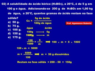 02) A solubilidade do ácido bórico (H3BO3), a 20°C, é de 5 g em 
100 g e água. Adicionando-se 200 g de H3BO3 em 1,00 kg 
de água, a 20°C, quantos gramas de ácido restam na fase 
sólida? 
5g de ácido 
a) 50 g. 
Cs = 
100g de água 
Prof. Agamenon Roberto 
b) 75 g. 
c) 100 g. 
água ácido 
d) 150 g. 
100g 5g 
1000g 1 Kg 
m 
e) 175 g. 
100 x m = 5 x 1000 
100 = 5 
1000 m 
100 x m = 5000 
m = 5000 m = 50 g dissolvidos 
100 
Restam na fase sólida = 200 – 50 = 150g 
 