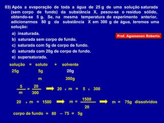 03) Após a evaporação de toda a água de 25 g de uma solução saturada 
(sem corpo de fundo) da substância X, pesou-se o resíduo sólido, 
obtendo-se 5 g. Se, na mesma temperatura do experimento anterior, 
adicionarmos 80 g da substância X em 300 g de água, teremos uma 
solução: 
a) insaturada. 
b) saturada sem corpo de fundo. 
c) saturada com 5g de corpo de fundo. 
d) saturada com 20g de corpo de fundo. 
e) supersaturada. 
solução = soluto + solvente 
25g 5g 20g 
m 300g 
5 = 20 20 x m = 5 x 300 
m 300 
20 x m = 1500 
m = 1500 m = 75g dissolvidos 
20 
corpo de fundo = 80 – 75 = 5g 
Prof. Agamenon Roberto 
 