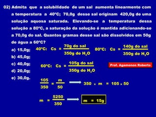 02) Admita que a solubilidade de um sal aumenta linearmente com 
a temperatura a 40ºC; 70,0g desse sal originam 420,0g de uma 
solução aquosa saturada. Elevando-se a temperatura dessa 
solução a 80ºC, a saturação da solução é mantida adicionando-se 
a 70,0g do sal. Quantos gramas desse sal são dissolvidos em 50g 
de água a 60ºC? 
70g do sal 
a) 15,0g; 
40ºC: Cs = 
140g do sal 
80ºC: Cs = 
350g de HO 
2350g de HO 
b) 45,0g; 
2c) 40,0g; 
105g do sal 
60ºC: Cs = 
d) 20,0g; 
350g de HO 
2e) 30,0g. 
105 
350 
m 
50 
= 350 x m = 105 x 50 
m = 
5250 
350 
m = 15g 
Prof. Agamenon Roberto 
 