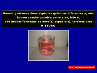 Quando juntamos duas espécies químicas diferentes e, não 
houver reação química entre elas, isto é, 
não houver formação de nova(s) espécie(s), teremos uma 
MISTURA 
Prof. Agamenon Roberto 
 