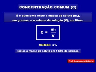 CONCENTRAÇÃO COMUM (C) 
É o quociente entre a massa do soluto (m1), 
em gramas, e o volume da solução (V), em litros 
m C = 1 
V 
Unidade: g/ L 
Indica a massa do soluto em 1 litro de solução 
Prof. Agamenon Roberto 
 