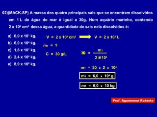 02)(MACK-SP) A massa dos quatro principais sais que se encontram dissolvidos 
em 1 L de água do mar é igual a 30g. Num aquário marinho, contendo 
2 x 106 cm3 dessa água, a quantidade de sais nela dissolvidos é: 
a) 6,0 x 101 kg. 
V = 2 x 106 cm3 V = 2 x 103 L 
b) 6,0 x 104 kg. 
m1 = ? 
c) 1,8 x 102 kg. 
m1 
C = 30 g/L 30 C 
= 
d) 2,4 x 108 kg. 
2 x V 
103 
e) 8,0 x 106 kg. 
m1 = 30 x 2 x 103 
mm11 = = 6 6,0,0 x x 1 10044 g g 
mm11 = = 6 6,0,0 x x 1 100 k kgg 
Prof. Agamenon Roberto 
 