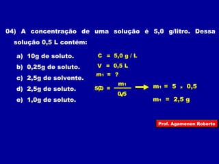 04) A concentração de uma solução é 5,0 g/litro. Dessa 
solução 0,5 L contém: 
a) 10g de soluto. 
b) 0,25g de soluto. 
c) 2,5g de solvente. 
d) 2,5g de soluto. 
e) 1,0g de soluto. 
C = 5,0 g / L 
V = 0,5 L 
m1 = ? 
5,0 C = 
m1 = 5 x 0,5 
m1 
V 
0,5 
m1 = 2,5 g 
Prof. Agamenon Roberto 
 