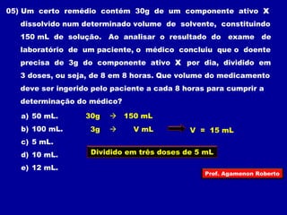 05) Um certo remédio contém 30g de um componente ativo X 
dissolvido num determinado volume de solvente, constituindo 
150 mL de solução. Ao analisar o resultado do exame de 
laboratório de um paciente, o médico concluiu que o doente 
precisa de 3g do componente ativo X por dia, dividido em 
3 doses, ou seja, de 8 em 8 horas. Que volume do medicamento 
deve ser ingerido pelo paciente a cada 8 horas para cumprir a 
determinação do médico? 
a) 50 mL. 
30g  150 mL 
b) 100 mL. 
3g  V mL V = 15 mL 
c) 5 mL. 
d) 10 mL. 
Dividido em três doses de 5 mL 
e) 12 mL. 
Prof. Agamenon Roberto 
 