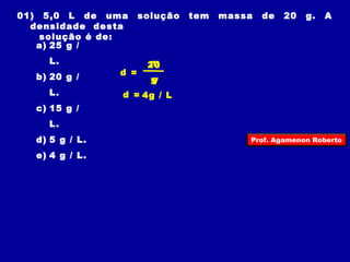 01) 5,0 L de uma solução tem massa de 20 g. A 
densidade desta 
solução é de: 
a) 25 g / 
L. 
b) 20 g / 
L. 
c) 15 g / 
L. 
d) 5 g / L. 
e) 4 g / L. 
d = 
m 
V 
20 
5 
d = 4g / L 
Prof. Agamenon Roberto 
 