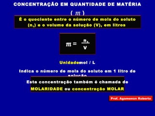 CONCENTRAÇÃO EM QUANTIDADE DE MATÉRIA 
( m ) 
É o quociente entre o número de mols do soluto 
(n1) e o volume da solução (V), em litros 
m = n1 
V 
Unidade:mol / L 
Indica o número de mols do soluto em 1 litro de 
solução 
Esta concentração também é chamada de 
MOLARIDADE ou concentração MOLAR 
Prof. Agamenon Roberto 
 