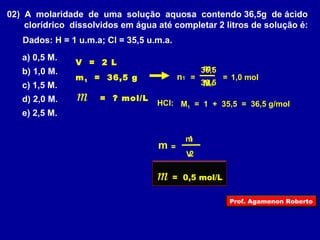 02) A molaridade de uma solução aquosa contendo 36,5g de ácido 
clorídrico dissolvidos em água até completar 2 litros de solução é: 
Dados: H = 1 u.m.a; Cl = 35,5 u.m.a. 
a) 0,5 M. 
b) 1,0 M. 
36,5 
m1 
n1 = 
= 1,0 mol 
c) 1,5 M. 
36,5 
M1 
d) 2,0 M. 
HCl: 
M1 = 1 + 35,5 = 36,5 g/mol 
e) 2,5 M. 
m 
n1 = 
1 
2 
V 
V = 2 L 
m1 = 36,5 g 
m = ? mol/L 
m = 0,5 mol/L 
Prof. Agamenon Roberto 
 