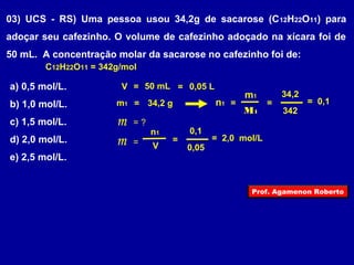 03) UCS - RS) Uma pessoa usou 34,2g de sacarose (C12H22O11) para 
adoçar seu cafezinho. O volume de cafezinho adoçado na xícara foi de 
50 mL. A concentração molar da sacarose no cafezinho foi de: 
C12H22O11 = 342g/mol 
a) 0,5 mol/L. 
b) 1,0 mol/L. 
c) 1,5 mol/L. 
d) 2,0 mol/L. 
e) 2,5 mol/L. 
V = 50 mL = 0,05 L 
m1 = 34,2 g 
m = ? 
m1 
M1 
n1 = 
342 
= 
34,2 
= 0,1 
m n1 = V 
= 
0,05 
0,1 
= 2,0 mol/L 
Prof. Agamenon Roberto 
 