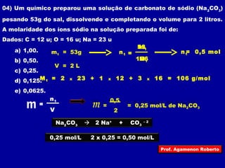 04) Um químico preparou uma solução de carbonato de sódio (Na2CO3) 
pesando 53g do sal, dissolvendo e completando o volume para 2 litros. 
A molaridade dos íons sódio na solução preparada foi de: 
Dados: C = 12 u; O = 16 u; Na = 23 u 
a) 1,00. 
b) 0,50. 
c) 0,25. 
d) 0,125. 
e) 0,0625. 
m1 = 53g 
V = 2 L 
m = n1 
V 
53 
mn1 1 = 
106 
M1 
n1= 0,5 mol 
M1 = 2 x 23 + 1 x 12 + 3 x 16 = 106 g/mol 
m = = 0,25 mol/L de Na2CO3 
0,5 
2 
Na2CO3  2 Na+ + CO3 – 2 
0,25 mol/L 2 x 0,25 = 0,50 mol/L 
Prof. Agamenon Roberto 
 