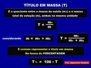 TÍTULO EM MASSA (T) 
É o quociente entre a massa do soluto (m1) e a massa 
total da solução (m), ambas na mesma unidade 
considerando 
T = 
m1 
m 
m = m1 + m2 T = 
m1 
m1 + m2 
É comum representar o título em massa 
Na forma de PORCENTAGEM 
T % = 100 X T Prof. Agamenon Roberto 
 
