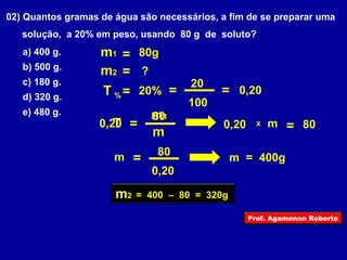 02) Quantos gramas de água são necessários, a fim de se preparar uma 
solução, a 20% em peso, usando 80 g de soluto? 
a) 400 g. 
m1 = 80g 
b) 500 g. 
m2 = ? 
c) 180 g. 
d) 320 g. 
T %= 20% 
e) 480 g. 
m1 
0,20 80 
T = m 
20 
100 
= = 0,20 
0,20 X m = 80 
m = 80 m = 400g 
0,20 
m2 = 400 – 80 = 320g 
Prof. Agamenon Roberto 
 