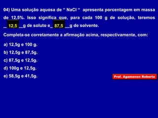 04) Uma solução aquosa de “ NaCl “ apresenta porcentagem em massa 
de 12,5%. Isso significa que, para cada 100 g de solução, teremos 
________12,5 g de soluto e________87,5 
g de solvente. 
Completa-se corretamente a afirmação acima, respectivamente, com: 
a) 12,5g e 100 g. 
b) 12,5g e 87,5g. 
c) 87,5g e 12,5g. 
d) 100g e 12,5g. 
e) 58,5g e 41,5g. 
Prof. Agamenon Roberto 
 