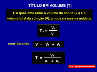 TÍTULO EM VOLUME (T) 
É o quociente entre o volume do soluto (V1) e o 
volume total da solução (V), ambos na mesma unidade 
V1 
V V 
T = 
considerando V = V1 + V2 
T = 
V1 
V1 + V2 
Prof. Agamenon Roberto 
 