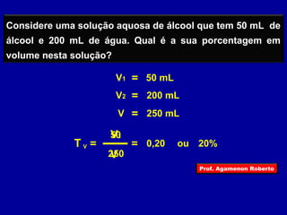 Considere uma solução aquosa de álcool que tem 50 mL de 
álcool e 200 mL de água. Qual é a sua porcentagem em 
volume nesta solução? 
V1 
V V 
T = 
V1 = 50 mL 
V2 = 200 mL 
V = 250 mL 
50 
250 
= 0,20 ou 20% 
Prof. Agamenon Roberto 
 