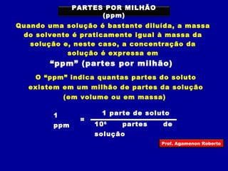 PARTES POR MILHÃO 
(ppm) 
Quando uma solução é bastante diluída, a massa 
do solvente é praticamente igual à massa da 
solução e, neste caso, a concentração da 
solução é expressa em 
“ppm” (partes por milhão) 
O “ppm” indica quantas partes do soluto 
existem em um milhão de partes da solução 
(em volume ou em massa) 
1 
ppm 
= 
1 parte de soluto 
106 partes de 
solução 
Prof. Agamenon Roberto 
 