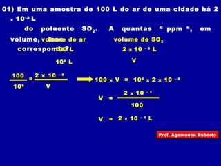 01) Em uma amostra de 100 L do ar de uma cidade há 2 
x 10–8 L 
do poluente SO2. A quantas “ ppm “, em 
volume, isso 
corresponde? 
volume de ar volume de SO2 
100 L 
106 L 
2 x 10 – 8 L 
V 
100 x V = 106 x 2 x 10 – 8 
V = 
2 x 10 – 2 
100 
V = 2 x 10 – 4 L 
2 x 10 – 8 
100 = 
106 V 
Prof. Agamenon Roberto 
 