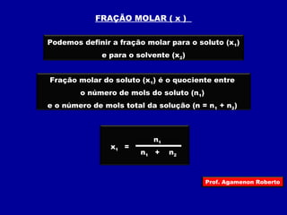 FRAÇÃO MOLAR ( x ) 
Podemos definir a fração molar para o soluto (x1) 
e para o solvente (x2) 
Fração molar do soluto (x1) é o quociente entre 
o número de mols do soluto (n1) 
e o número de mols total da solução (n = n1 + n2) 
x1 = 
n1 
n+ 
n1 2 
Prof. Agamenon Roberto 
 