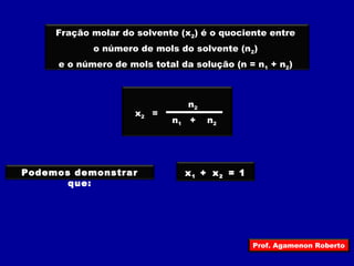 Fração molar do solvente (x2) é o quociente entre 
o número de mols do solvente (n2) 
e o número de mols total da solução (n = n1 + n2) 
x2 = 
n2 
n+ 
n1 2 
Podemos demonstrar 
que: 
x + 1 x2 = 1 
Prof. Agamenon Roberto 
 