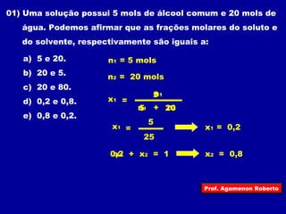 01) Uma solução possui 5 mols de álcool comum e 20 mols de 
água. Podemos afirmar que as frações molares do soluto e 
do solvente, respectivamente são iguais a: 
a) 5 e 20. 
n1 = 5 mols 
b) 20 e 5. 
n2 = 20 mols 
c) 20 e 80. 
d) 0,2 e 0,8. 
x1 = 
e) 0,8 e 0,2. 
x1 
n1 
5 
n51 + 
2n02 
= 
5 
25 
x1 = 0,2 
x2 = 0,8 
0x,21 + x2 = 1 
Prof. Agamenon Roberto 
 