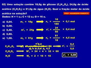 02) Uma solução contém 18,0g de glicose (CHO), 24,0g de ácido 
6126acético (CHO) e 81,0g de água (HO). Qual a fração molar do ácido 
2422acético na solução? 
Dados: H = 1 u.; C = 12 u.; O = 16 u. 
a) 0,04. 
m= 18g 
1 b) 0,08. 
c) 0,40. 
m’= 24g 
1 d) 0,80. 
e) 1,00. 
m2 = 81g 
n1 = 
18 
180 
PROF. AGAMENON ROBERTO 
= 0,1 mol 
n’1 = 
24 
60 
= 0,4 mol 
n2 = 
81 
18 
= 4,5 mol 
0,4 
x’1 = = 
CHO6126 x’= 
M= 72 + 12 + 96 = 180 
1 1 CHOM’= 24 + 4 + 32 = 60 
242 1 HO M= 2 + 16 = 18 
22 n’1 
0,1 + 0,4 + 4,5 
n1 + n’1 + n2 
0,4 
5,0 
n’1 
xx’’1 = 0,08 1 = 0,08 
 