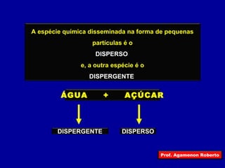 A espécie química disseminada na forma de pequenas 
partículas é o 
DISPERSO 
e, a outra espécie é o 
DISPERGENTE 
ÁGUA + AÇÚCAR 
DISPERGENTE DISPERSO 
Prof. Agamenon Roberto 
 