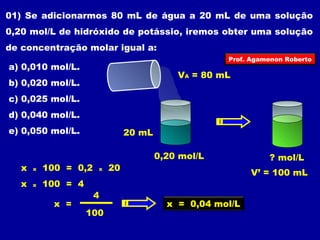 01) Se adicionarmos 80 mL de água a 20 mL de uma solução 
0,20 mol/L de hidróxido de potássio, iremos obter uma solução 
de concentração molar igual a: 
Prof. Agamenon Roberto 
a) 0,010 mol/L. 
VA = 80 mL 
b) 0,020 mol/L. 
c) 0,025 mol/L. 
d) 0,040 mol/L. 
e) 0,050 mol/L. 20 mL 
0,20 mol/L 
? mol/L 
V’ = 100 mL 
x x 100 = 0,2 x 20 
x x 100 = 4 
x = 
4 
100 
x = 0,04 mol/L 
 