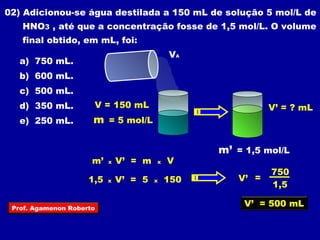 02) Adicionou-se água destilada a 150 mL de solução 5 mol/L de 
HNO3 , até que a concentração fosse de 1,5 mol/L. O volume 
final obtido, em mL, foi: 
VA 
a) 750 mL. 
b) 600 mL. 
c) 500 mL. 
d) 350 mL. 
e) 250 mL. 
V = 150 mL 
m = 5 mol/L 
V’ = ? mL 
m’ = 1,5 mol/L 
m’ x V’ = m x V 
V’ = 
750 
1,5 
V’ = 500 mL 
1,5 x V’ = 5 x 150 
Prof. Agamenon Roberto 
 