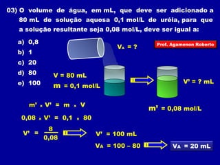 03) O volume de água, em mL, que deve ser adicionado a 
80 mL de solução aquosa 0,1 mol/L de uréia, para que 
a solução resultante seja 0,08 mol/L, deve ser igual a: 
a) 0,8 
VA = ? 
b) 1 
c) 20 
d) 80 
e) 100 
V = 80 mL 
m = 0,1 mol/L 
Prof. Agamenon Roberto 
V’ = ? mL 
m’ = 0,08 mol/L 
m’ x V’ = m x V 
0,08 x V’ = 0,1 x 80 
V’ = 
8 
0,08 
V’ = 100 mL 
VA = 100 – 80 
VA = 20 mL 
 
