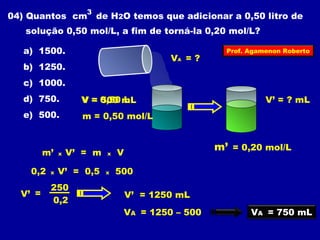 3 
04) Quantos cm de H2O temos que adicionar a 0,50 litro de 
solução 0,50 mol/L, a fim de torná-la 0,20 mol/L? 
a) 1500. 
VA = ? 
b) 1250. 
c) 1000. 
d) 750. 
e) 500. 
V = 0,50 L 
m = 0,50 mol/L 
Prof. Agamenon Roberto 
500 mL V’ = ? mL 
m’ = 0,20 mol/L 
m’ x V’ = m x V 
0,2 x V’ = 0,5 x 500 
V’ = 
250 
0,2 
V’ = 1250 mL 
VA = 1250 – 500 
VA = 750 mL 
 