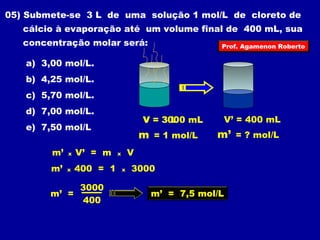 05) Submete-se 3 L de uma solução 1 mol/L de cloreto de 
cálcio à evaporação até um volume final de 400 mL, sua 
concentração molar será: 
a) 3,00 mol/L. 
b) 4,25 mol/L. 
c) 5,70 mol/L. 
d) 7,00 mol/L. 
e) 7,50 mol/L 
V = 3 L 
m = 1 mol/L 
3000 mL 
V’ = 400 mL 
m’ = ? mol/L 
m’ x V’ = m x V 
m’ x 400 = 1 x 3000 
m’ = 3000 m’ = 7,5 mol/L 
400 
Prof. Agamenon Roberto 
 