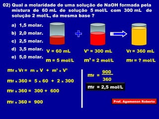 02) Qual a molaridade de uma solução de NaOH formada pela 
mistura de 60 mL de solução 5 mol/L com 300 mL de 
solução 2 mol/L, da mesma base ? 
a) 1,5 molar. 
b) 2,0 molar. 
c) 2,5 molar. 
d) 3,5 molar. 
e) 5,0 molar. 
V = 60 mL 
m = 5 mol/L 
V’ = 300 mL 
Vf = 360 mL 
m’ = 2 mol/L mf = ? mol/L 
mf x Vf = m x V + m’ x V’ 
mf x 360 = 5 x 60 + 2 x 300 
mf x 360 = 300 + 600 
mf x 360 = 900 
m 900 f = 
360 
mf = 2,5 mol/L 
Prof. Agamenon Roberto 
 
