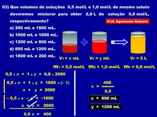 03) Que volumes de soluções 0,5 mol/L e 1,0 mol/L de mesmo soluto 
deveremos misturar para obter 2,0 L de solução 0,8 mol/L, 
respectivamente? 
Prof. Agamenon Roberto 
V1 = x mL V2 = y mL 
m1 = 0,5 mol/L 
VF = 2 L 
a) 200 mL e 1800 mL. 
b) 1000 mL e 1000 mL. 
c) 1200 mL e 800 mL. 
d) 800 mL e 1200 mL. 
e) 1800 mL e 200 mL. 
m2 = 1,0 mol/L mF = 0,8 mol/L 
0,5 x x + 1 x y = 0,8 x 2000 
0,5 x x + 1 x y = 1600 
x + y = 2000 
x (– 1) 
– 0,5 x x – y = –1600 
x + y = 2000 
0,5 x = 400 
400 
x = 
0,5 
x = 800 mL 
y = 1200 mL 
 