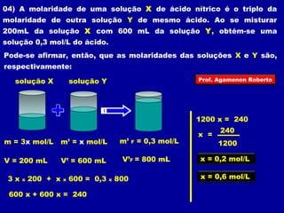 04) A molaridade de uma solução X de ácido nítrico é o triplo da 
molaridade de outra solução Y de mesmo ácido. Ao se misturar 
200mL da solução X com 600 mL da solução Y, obtém-se uma 
solução 0,3 mol/L do ácido. 
Pode-se afirmar, então, que as molaridades das soluções X e Y são, 
respectivamente: 
solução X solução Y 
m = 3x mol/L 
V = 200 mL 
m’ = x mol/L 
V’ = 600 mL 
m’ F = 0,3 mol/L 
V’F = 800 mL 
3 x x 200 + x x 600 = 0,3 x 800 
600 x + 600 x = 240 
Prof. Agamenon Roberto 
1200 x = 240 
x = 
240 
1200 
x = 0,2 mol/L 
x = 0,6 mol/L 
 