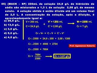 05) (MACK – SP) 200mL de solução 24,9 g/L de hidróxido de 
sódio são misturados a 1,3 L de solução 2,08 g/L de mesmo 
soluto. A solução obtida é então diluída até um volume final 
de 2,5 L. A concentração da solução, após a diluição, é 
aproximadamente igual a: 
a) 26,0 g/L. 
V = 200 mL 
V’ = 1,3 1300 L 
mL VF = 2,5 2500 L 
mL 
b) 13,0 g/L. 
+ 
C = 24,9 g/L C’ = 2,08 g/L 
CF = ? g/L 
c) 3,0 g/L. 
d) 5,0 g/L. 
CF x VF = C x V + C’ x V’ 
e) 4,0 g/L. 
CF x 2500 = 24,9 x 200 + 2,08 x 1300 
CF x 2500 = 4980 + 2704 
CF x 2500 = 7684 
CF = 
7684 CF = 3,07 g/L 
2500 
Prof. Agamenon Roberto 
 