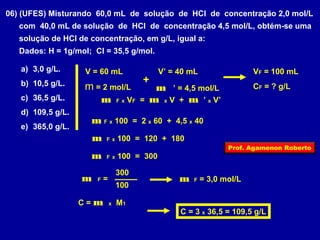 06) (UFES) Misturando 60,0 mL de solução de HCl de concentração 2,0 mol/L 
com 40,0 mL de solução de HCl de concentração 4,5 mol/L, obtém-se uma 
solução de HCl de concentração, em g/L, igual a: 
Dados: H = 1g/mol; Cl = 35,5 g/mol. 
a) 3,0 g/L. 
V = 60 mL 
V’ = 40 mL 
VF = 100 mL 
b) 10,5 g/L. 
m + 
= 2 mol/L m ’ = 4,5 mol/L 
CF = ? g/L 
c) 36,5 g/L. 
d) 109,5 g/L. 
e) 365,0 g/L. 
m F x VF = m x V + m ’ x V’ 
m F x 100 = 2 x 60 + 4,5 x 40 
m F x 100 = 120 + 180 
m F x 100 = 300 
m F = 
Prof. Agamenon Roberto 
300 m F = 3,0 mol/L 
100 
C = m x M1 
C = 3 x 36,5 = 109,5 g/L 
 