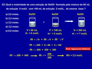 07) Qual a molaridade de uma solução de NaOH formada pela mistura de 60 mL 
de solução 6 mol/L com 140 mL de solução 2 mol/L, da mesma base ? 
a) 2,0 molar. 
NaOH 
b) 2,5 molar. 
c) 3,0 molar. 
+ 
d) 3,2 molar. 
e) 6,0 molar. 
V = 60 mL 
m = 6 mol/L 
NaOH NaOH 
V’ = 140 mL 
m ‘ = 2 mol/L 
VF = 200 mL 
m F = ? mol/L 
m F x VF = m x V + m ’ x V’ 
m F x 200 = 6 x 60 + 2 x 140 
m F x 200 = 360 + 280 
m F x 200 = 640 m F = 
640 mF = 3,2 mol/L 
200 
Prof. Agamenon Roberto 
 