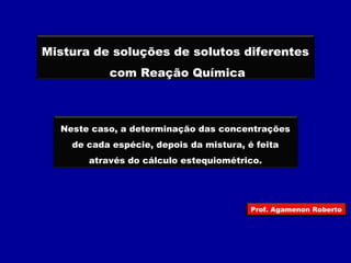 Mistura de soluções de solutos diferentes 
com Reação Química 
Neste caso, a determinação das concentrações 
de cada espécie, depois da mistura, é feita 
através do cálculo estequiométrico. 
Prof. Agamenon Roberto 
 