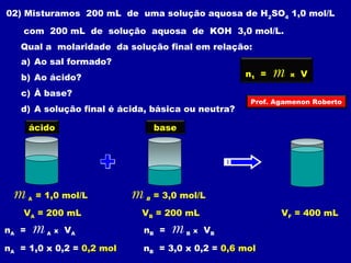 02) Misturamos 200 mL de uma solução aquosa de H2SO4 1,0 mol/L 
com 200 mL de solução aquosa de KOH 3,0 mol/L. 
Qual a molaridade da solução final em relação: 
a) Ao sal formado? 
b) Ao ácido? 
c) À base? 
d) A solução final é ácida, básica ou neutra? 
ácido base 
n1 = m x V 
Prof. Agamenon Roberto 
m A = 1,0 mol/L m B = 3,0 mol/L 
VA = 200 mL VB = 200 mL VF = 400 mL 
nA = m A x VA 
nA = 1,0 x 0,2 = 0,2 mol 
nB = m B x VB 
nB = 3,0 x 0,2 = 0,6 mol 
 