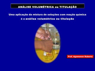 ANÁLISE VOLUMÉTRICA ou TITULAÇÃO 
Uma aplicação da mistura de soluções com reação química 
é a análise volumétrica ou titulação 
Prof. Agamenon Roberto 
 